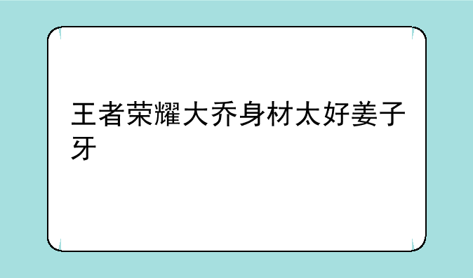 王者荣耀大乔身材太好姜子牙