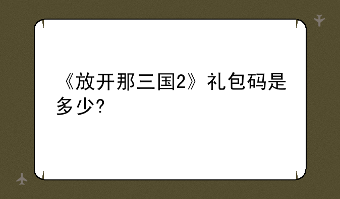 《放开那三国2》礼包码是多少?