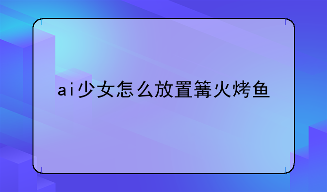 ai少女怎么放置篝火烤鱼