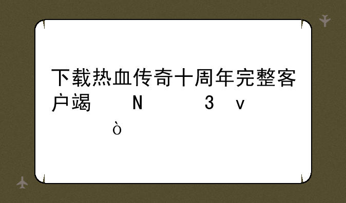 下载热血传奇十周年完整客户端哪里靠谱？
