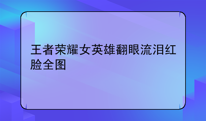 王者荣耀女英雄翻眼流泪红脸全图
