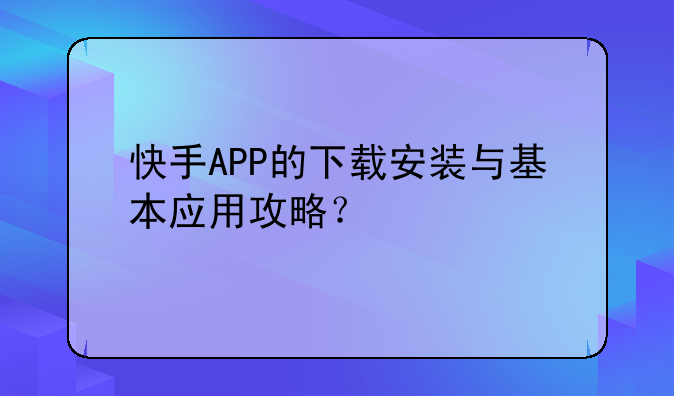 快手APP的下载安装与基本应用攻略？