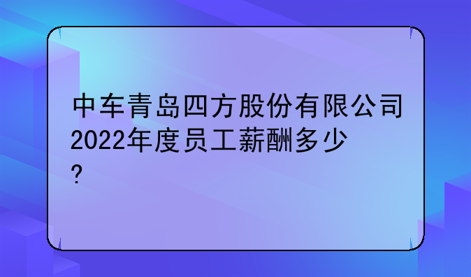 中车青岛四方股份有限公司2022年度员工薪酬多少?