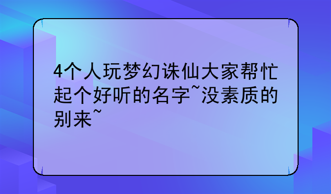 4个人玩梦幻诛仙大家帮忙起个好听的名字~没素质的别来~