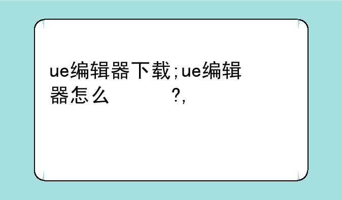ue编辑器下载;ue编辑器怎么使用