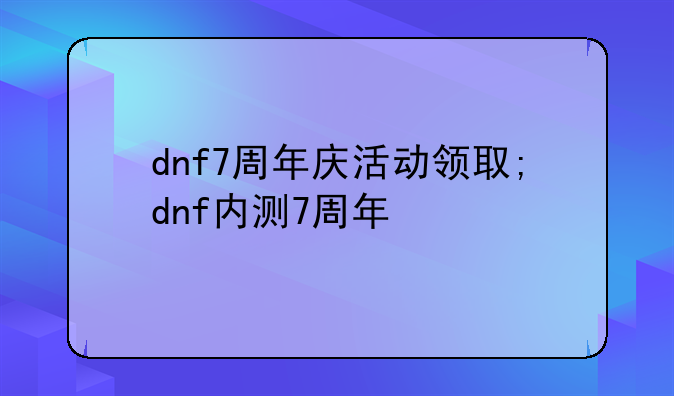 dnf7周年庆活动领取;dnf内测7周年