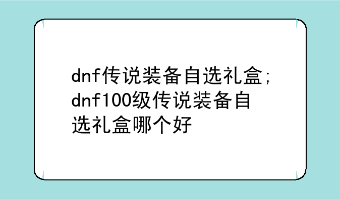 dnf传说装备自选礼盒;dnf100级传说装备自选礼盒哪个好