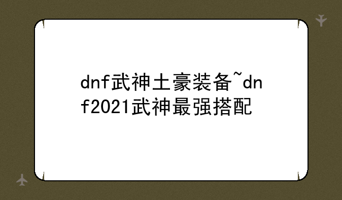 dnf武神土豪装备~dnf2021武神最强搭配