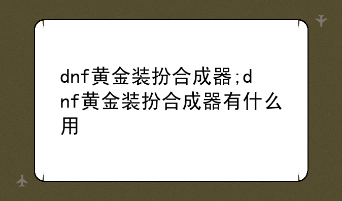 dnf黄金装扮合成器;dnf黄金装扮合成器有什么用