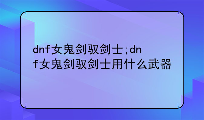 dnf女鬼剑驭剑士;dnf女鬼剑驭剑士用什么武器