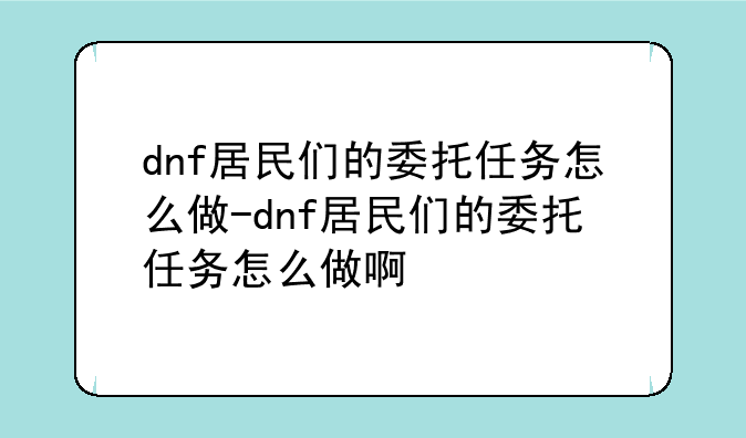 dnf居民们的委托任务怎么做-dnf居民们的委托任务怎么做啊