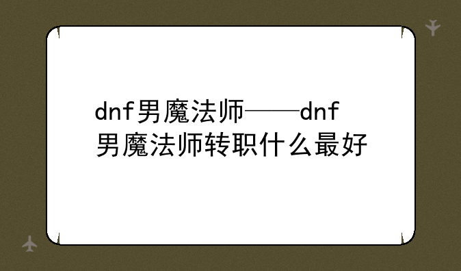 dnf男魔法师——dnf男魔法师转职什么最好