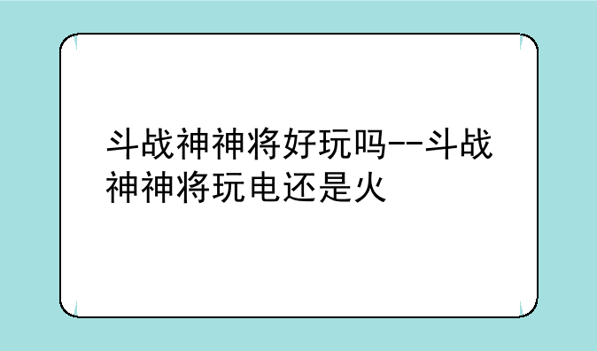 斗战神神将好玩吗--斗战神神将玩电还是火