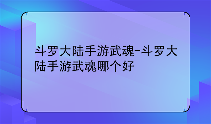 斗罗大陆手游武魂-斗罗大陆手游武魂哪个好