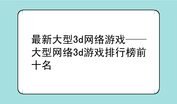 最新大型3d网络游戏——大型网络3d游戏排行榜前十名