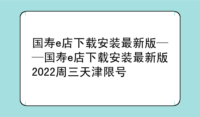 国寿e店下载安装最新版——国寿e店下载安装最新版2022周三天津限号