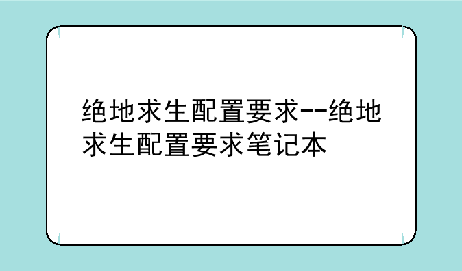 绝地求生配置要求--绝地求生配置要求笔记本