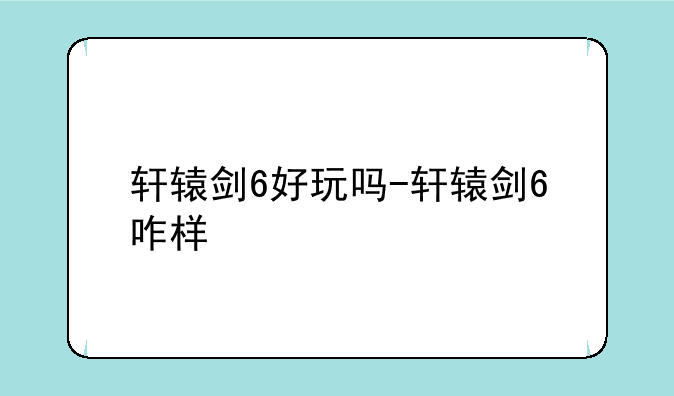 轩辕剑6好玩吗-轩辕剑6咋样