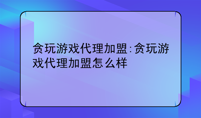 贪玩游戏代理加盟:贪玩游戏代理加盟怎么样