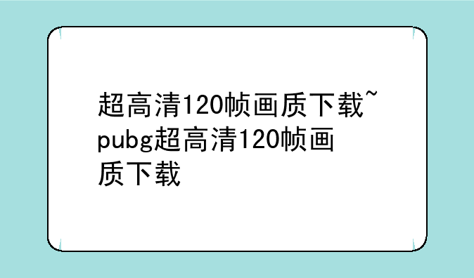 超高清120帧画质下载~pubg超高清120帧画质下载