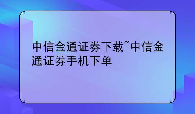 中信金通证券下载~中信金通证券手机下单