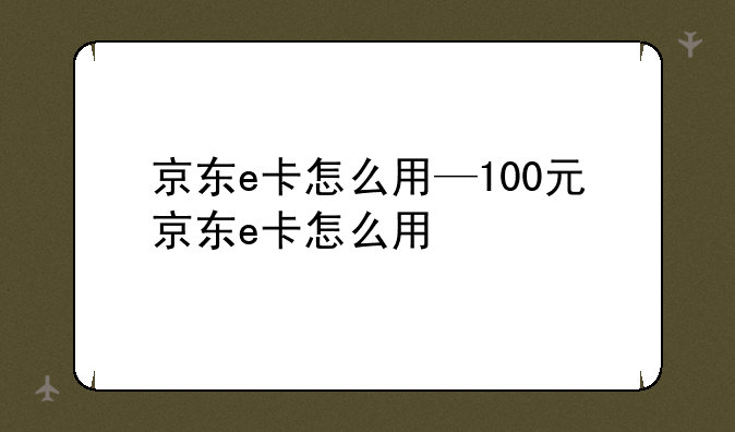 京东e卡怎么用—100元京东e卡怎么用
