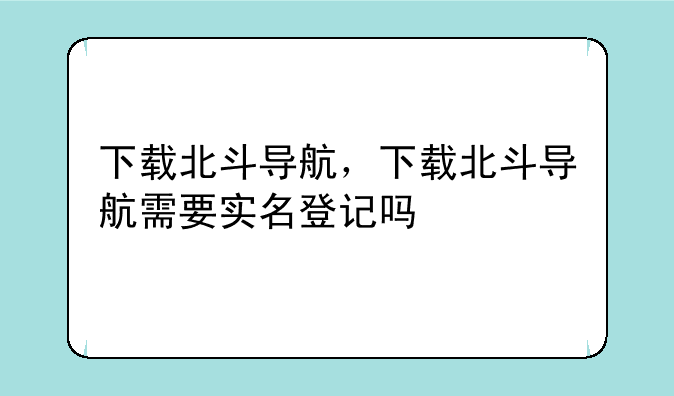 下载北斗导航，下载北斗导航需要实名登记吗