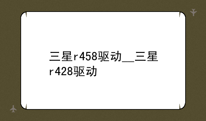 三星r458驱动__三星r428驱动