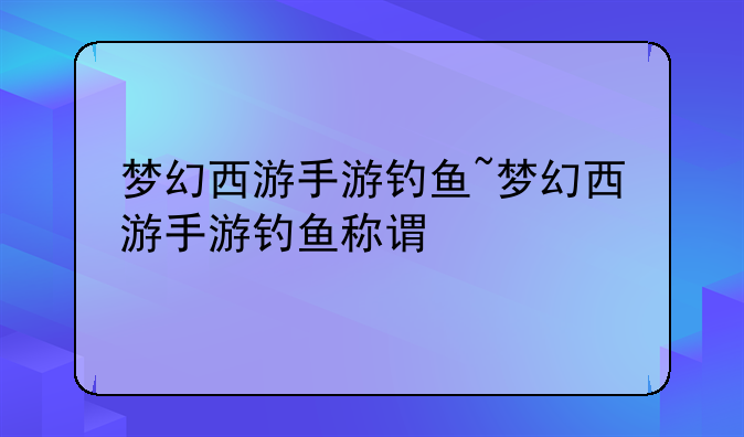 梦幻西游手游钓鱼~梦幻西游手游钓鱼称谓