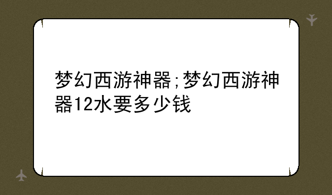 梦幻西游神器;梦幻西游神器12水要多少钱