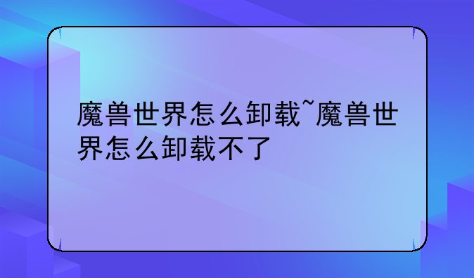 魔兽世界怎么卸载~魔兽世界怎么卸载不了