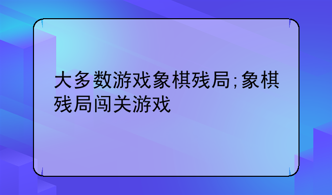 大多数游戏象棋残局;象棋残局闯关游戏