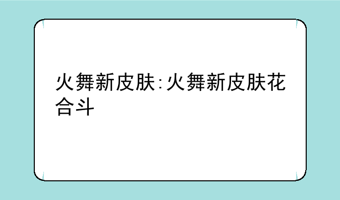 火舞新皮肤:火舞新皮肤花合斗