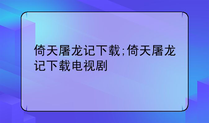 倚天屠龙记下载;倚天屠龙记下载电视剧